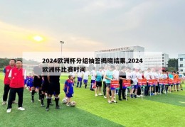 2024欧洲杯分组抽签揭晓结果,2024欧洲杯比赛时间