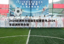 2024欧洲杯分组抽签结果查询,2024年欧洲杯举办地