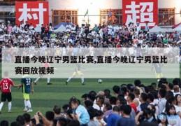 直播今晚辽宁男篮比赛,直播今晚辽宁男篮比赛回放视频