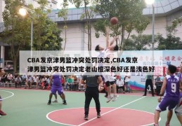 CBA发京津男篮冲突处罚决定,CBA发京津男篮冲突处罚决定老山檀深色好还是浅色好