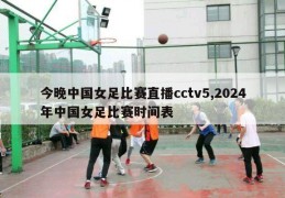 今晚中国女足比赛直播cctv5,2024年中国女足比赛时间表