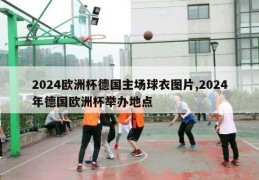 2024欧洲杯德国主场球衣图片,2024年德国欧洲杯举办地点