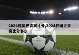 2024韩国世青赛比分,2024韩国世青赛比分多少